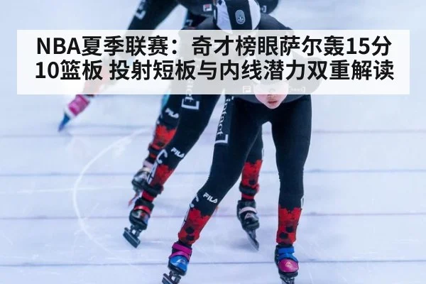 NBA夏季联赛：奇才榜眼萨尔轰15分10篮板 投射短板与内线潜力双重解读