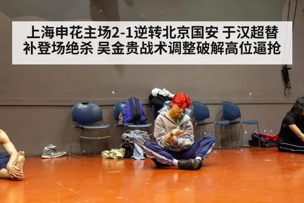 上海申花主场2-1逆转北京国安 于汉超替补登场绝杀 吴金贵战术调整破解高位逼抢